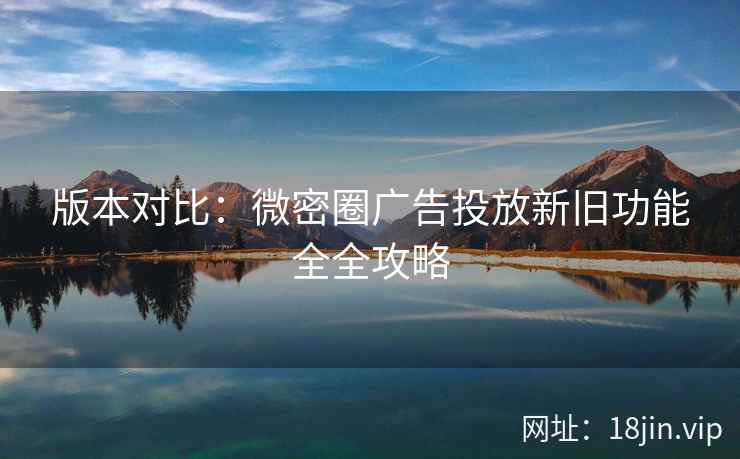 版本对比：微密圈广告投放新旧功能全全攻略