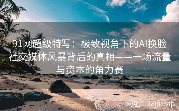 91网超级特写：极致视角下的AI换脸社交媒体风暴背后的真相——一场流量与资本的角力赛