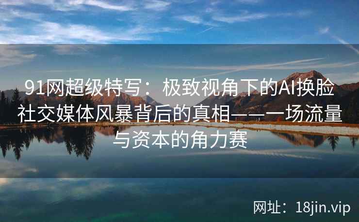 91网超级特写：极致视角下的AI换脸社交媒体风暴背后的真相——一场流量与资本的角力赛