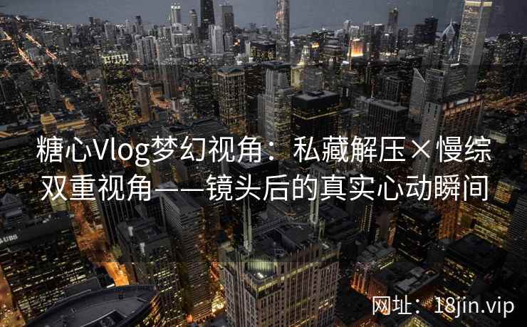 糖心Vlog梦幻视角：私藏解压×慢综双重视角——镜头后的真实心动瞬间