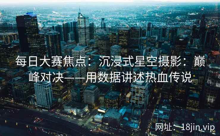 每日大赛焦点：沉浸式星空摄影：巅峰对决——用数据讲述热血传说