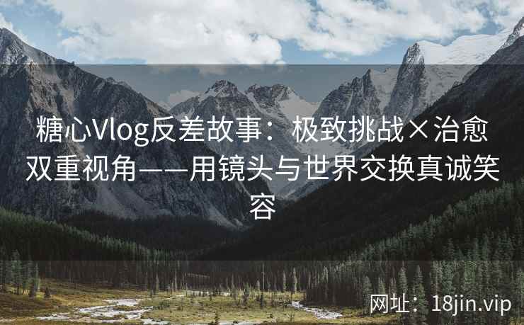 糖心Vlog反差故事：极致挑战×治愈双重视角——用镜头与世界交换真诚笑容