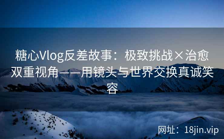 糖心Vlog反差故事：极致挑战×治愈双重视角——用镜头与世界交换真诚笑容