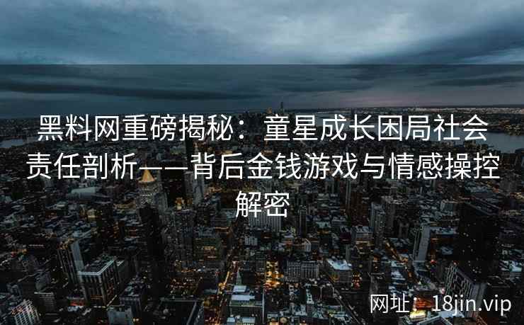 黑料网重磅揭秘：童星成长困局社会责任剖析——背后金钱游戏与情感操控解密