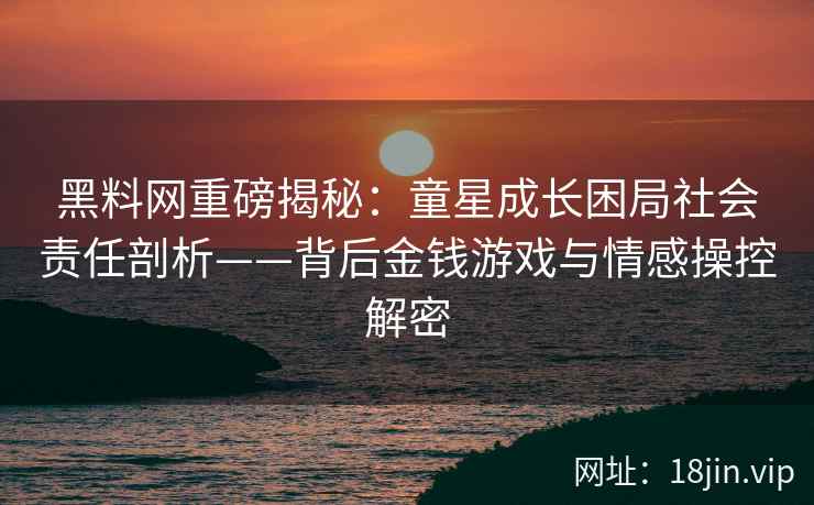 黑料网重磅揭秘：童星成长困局社会责任剖析——背后金钱游戏与情感操控解密