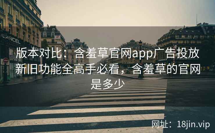 版本对比：含羞草官网app广告投放新旧功能全高手必看，含羞草的官网是多少