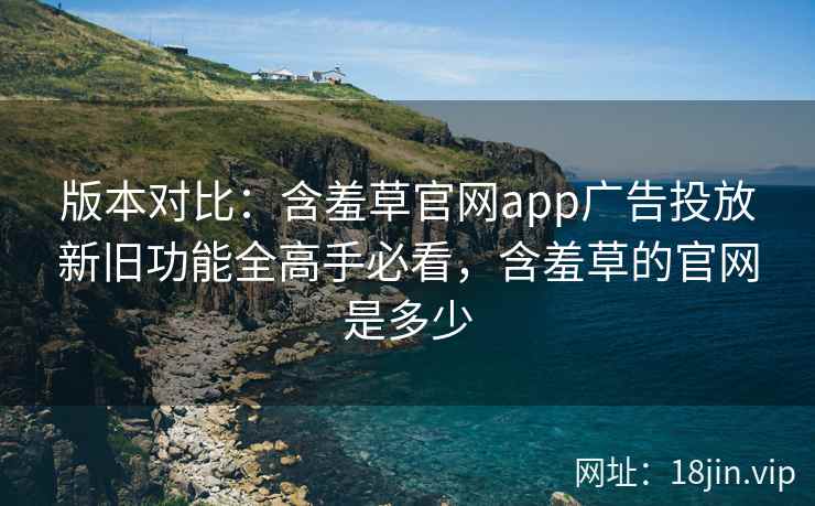 版本对比：含羞草官网app广告投放新旧功能全高手必看，含羞草的官网是多少