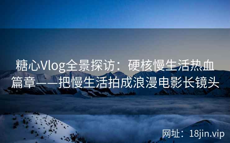 糖心Vlog全景探访：硬核慢生活热血篇章——把慢生活拍成浪漫电影长镜头