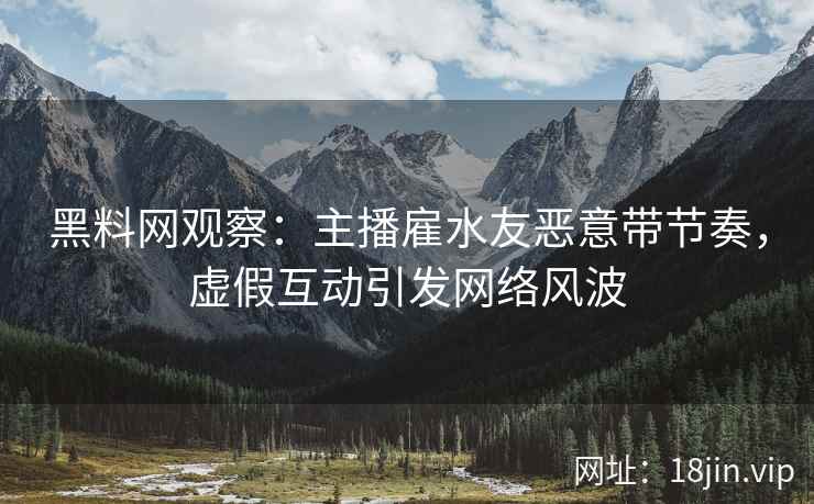 黑料网观察：主播雇水友恶意带节奏，虚假互动引发网络风波