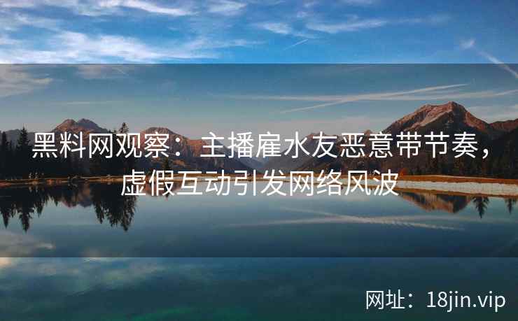 黑料网观察：主播雇水友恶意带节奏，虚假互动引发网络风波
