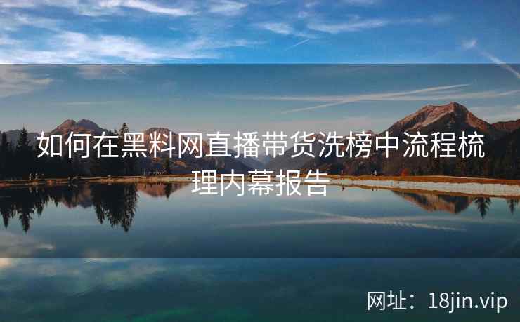如何在黑料网直播带货洗榜中流程梳理内幕报告