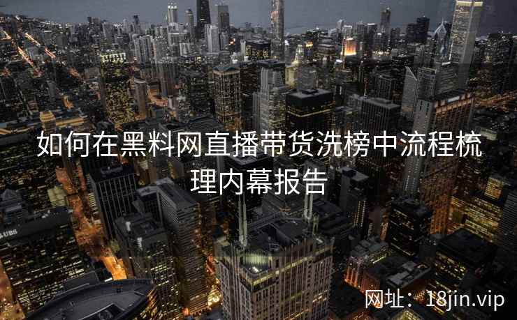 如何在黑料网直播带货洗榜中流程梳理内幕报告