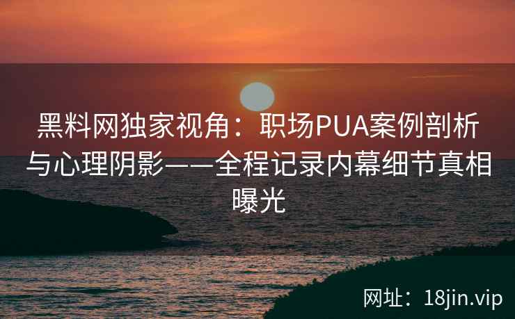 黑料网独家视角：职场PUA案例剖析与心理阴影——全程记录内幕细节真相曝光