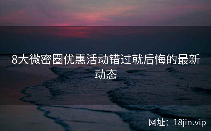 8大微密圈优惠活动错过就后悔的最新动态  第2张