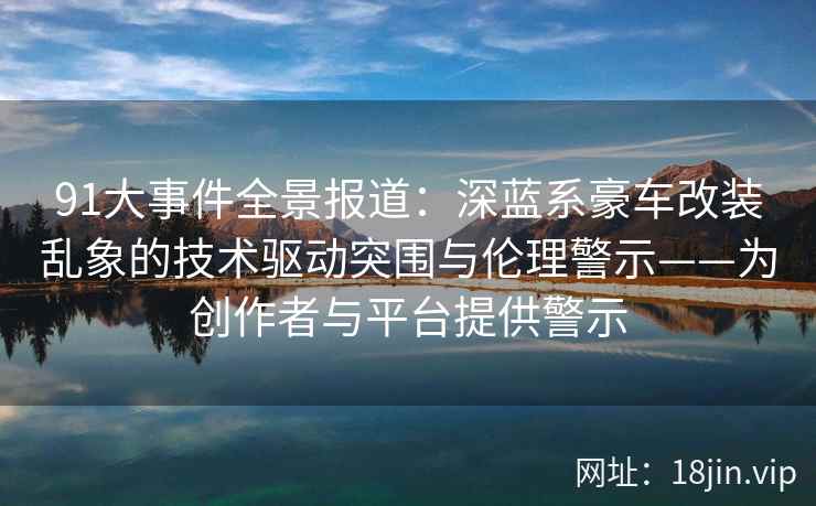91大事件全景报道：深蓝系豪车改装乱象的技术驱动突围与伦理警示——为创作者与平台提供警示