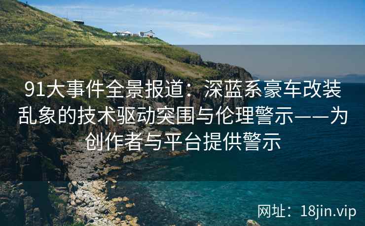 91大事件全景报道：深蓝系豪车改装乱象的技术驱动突围与伦理警示——为创作者与平台提供警示