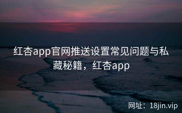 红杏app官网推送设置常见问题与私藏秘籍，红杏app
