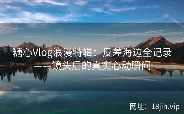 糖心Vlog浪漫特辑：反差海边全记录——镜头后的真实心动瞬间