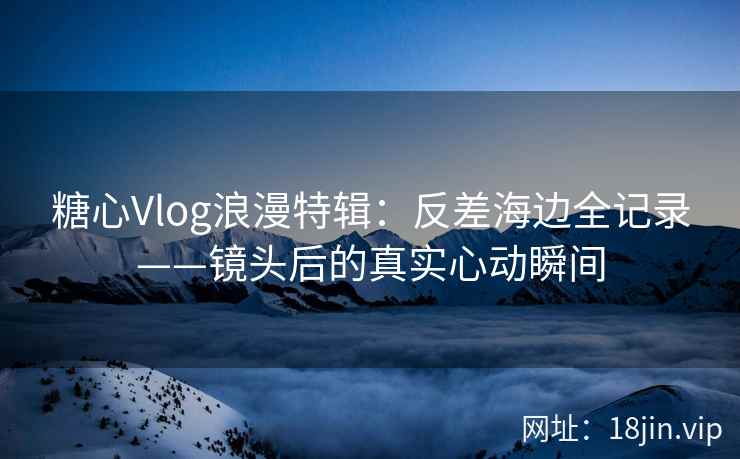 糖心Vlog浪漫特辑：反差海边全记录——镜头后的真实心动瞬间