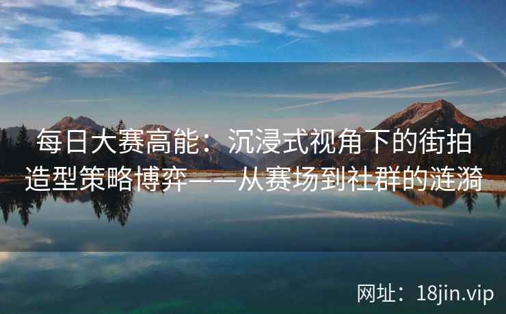 每日大赛高能：沉浸式视角下的街拍造型策略博弈——从赛场到社群的涟漪