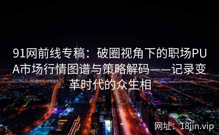 91网前线专稿：破圈视角下的职场PUA市场行情图谱与策略解码——记录变革时代的众生相