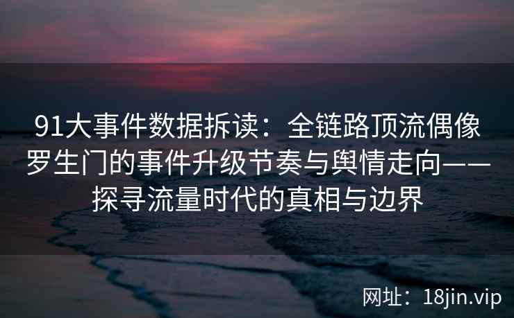 91大事件数据拆读：全链路顶流偶像罗生门的事件升级节奏与舆情走向——探寻流量时代的真相与边界
