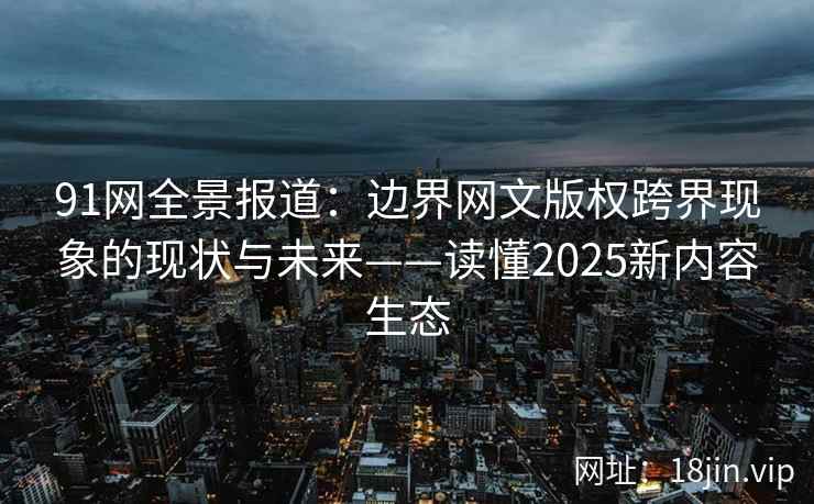 91网全景报道：边界网文版权跨界现象的现状与未来——读懂2025新内容生态