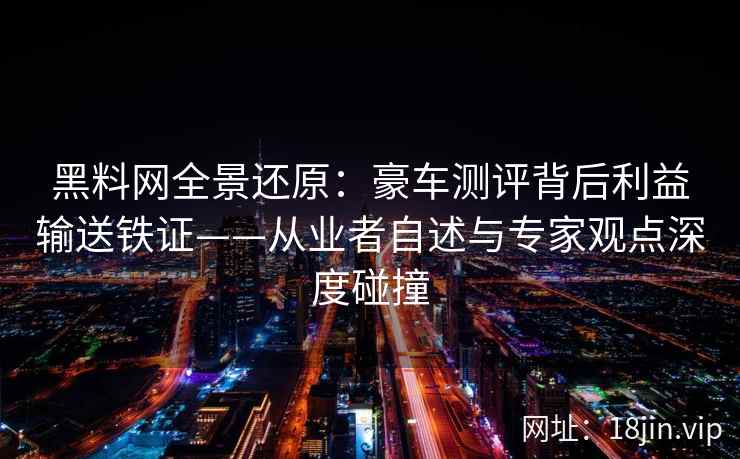 黑料网全景还原：豪车测评背后利益输送铁证——从业者自述与专家观点深度碰撞