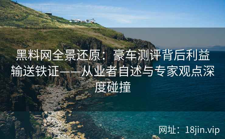 黑料网全景还原：豪车测评背后利益输送铁证——从业者自述与专家观点深度碰撞