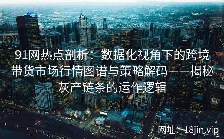 91网热点剖析：数据化视角下的跨境带货市场行情图谱与策略解码——揭秘灰产链条的运作逻辑