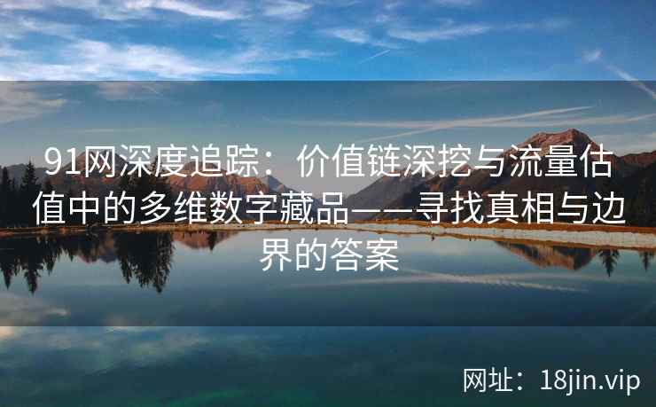 91网深度追踪：价值链深挖与流量估值中的多维数字藏品——寻找真相与边界的答案