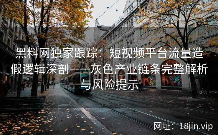 黑料网独家跟踪：短视频平台流量造假逻辑深剖——灰色产业链条完整解析与风险提示