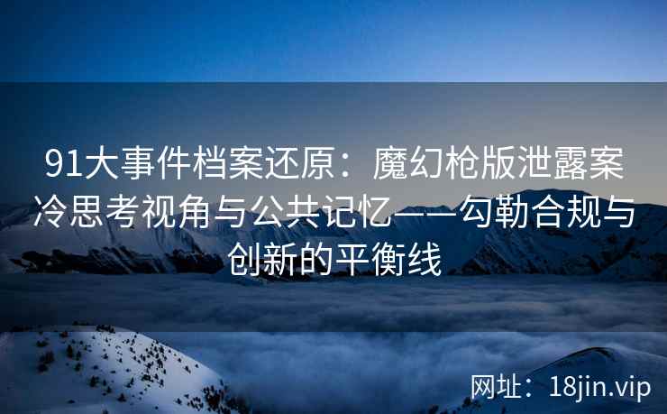 91大事件档案还原：魔幻枪版泄露案冷思考视角与公共记忆——勾勒合规与创新的平衡线
