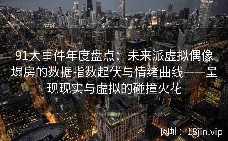 91大事件年度盘点：未来派虚拟偶像塌房的数据指数起伏与情绪曲线——呈现现实与虚拟的碰撞火花