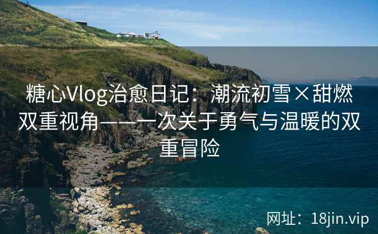 糖心Vlog治愈日记：潮流初雪×甜燃双重视角——一次关于勇气与温暖的双重冒险