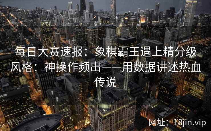 每日大赛速报：象棋霸王遇上精分级风格：神操作频出——用数据讲述热血传说