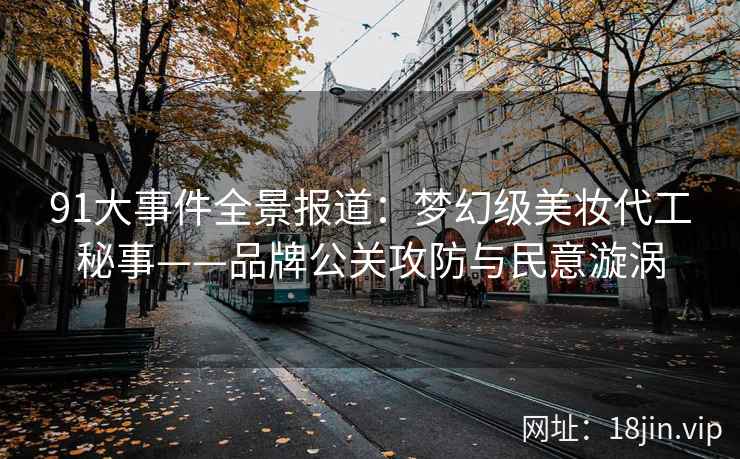 91大事件全景报道：梦幻级美妆代工秘事——品牌公关攻防与民意漩涡  第2张
