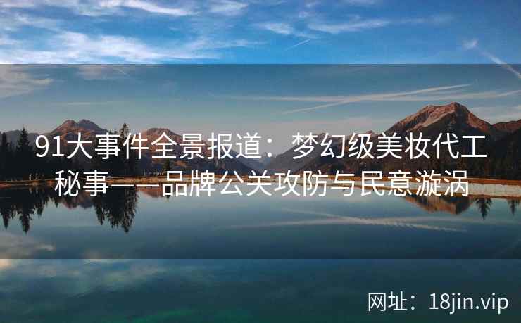 91大事件全景报道：梦幻级美妆代工秘事——品牌公关攻防与民意漩涡
