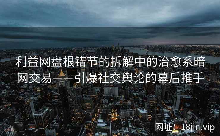 利益网盘根错节的拆解中的治愈系暗网交易——引爆社交舆论的幕后推手
