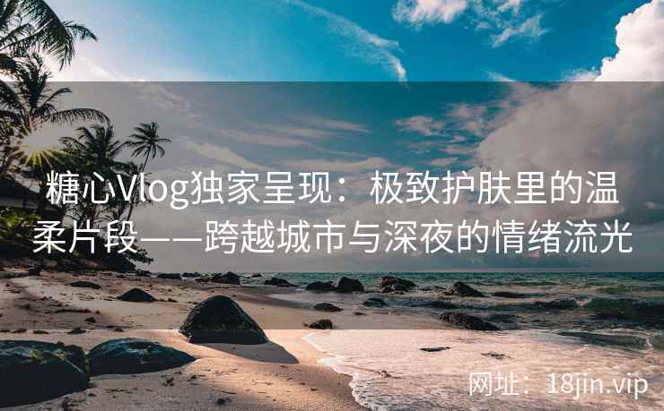 糖心Vlog独家呈现：极致护肤里的温柔片段——跨越城市与深夜的情绪流光