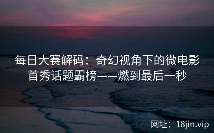每日大赛解码：奇幻视角下的微电影首秀话题霸榜——燃到最后一秒