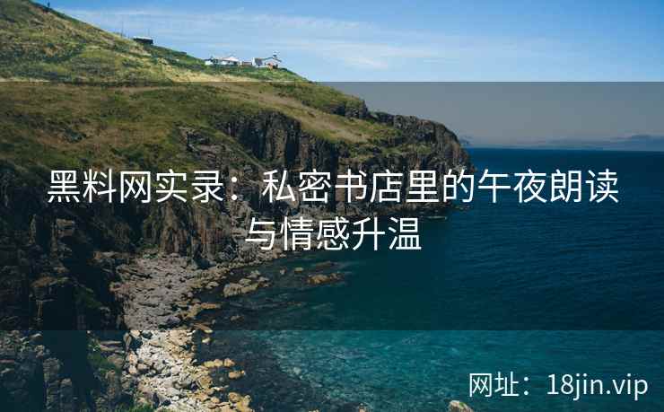 黑料网实录：私密书店里的午夜朗读与情感升温