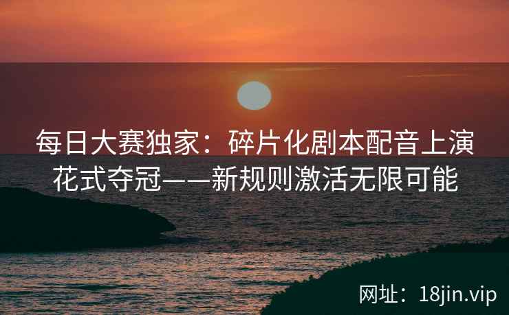 每日大赛独家：碎片化剧本配音上演花式夺冠——新规则激活无限可能