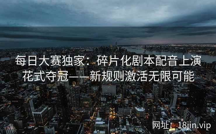 每日大赛独家：碎片化剧本配音上演花式夺冠——新规则激活无限可能  第2张