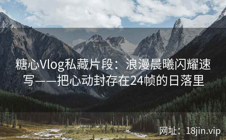 糖心Vlog私藏片段：浪漫晨曦闪耀速写——把心动封存在24帧的日落里  第2张