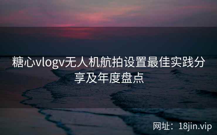 糖心vlogv无人机航拍设置最佳实践分享及年度盘点  第1张