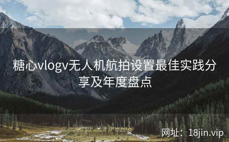 糖心vlogv无人机航拍设置最佳实践分享及年度盘点  第2张