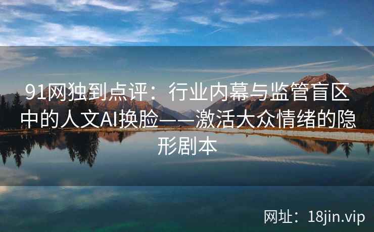 91网独到点评：行业内幕与监管盲区中的人文AI换脸——激活大众情绪的隐形剧本  第2张