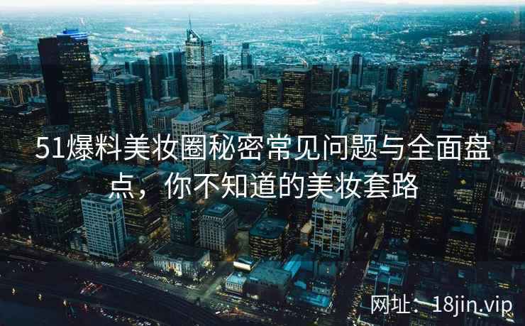 51爆料美妆圈秘密常见问题与全面盘点,你不知道的美妆套路