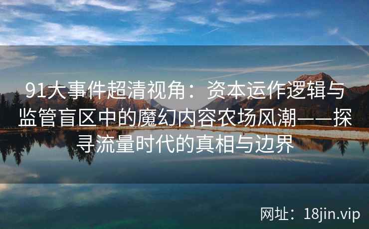 91大事件超清视角:资本运作逻辑与监管盲区中的魔幻内容农场风潮——探寻流量时代的真相与边界